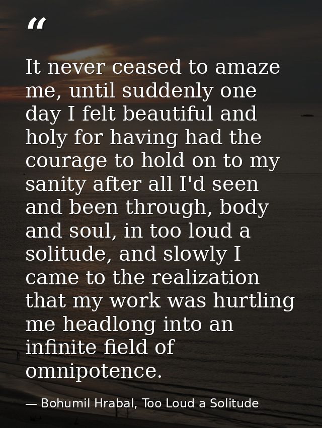 It never ceased to amaze me, until suddenly one day I felt beautiful and holy for having had the courage to hold on to m — Bohumil Hrabal, Too Loud a Solitude