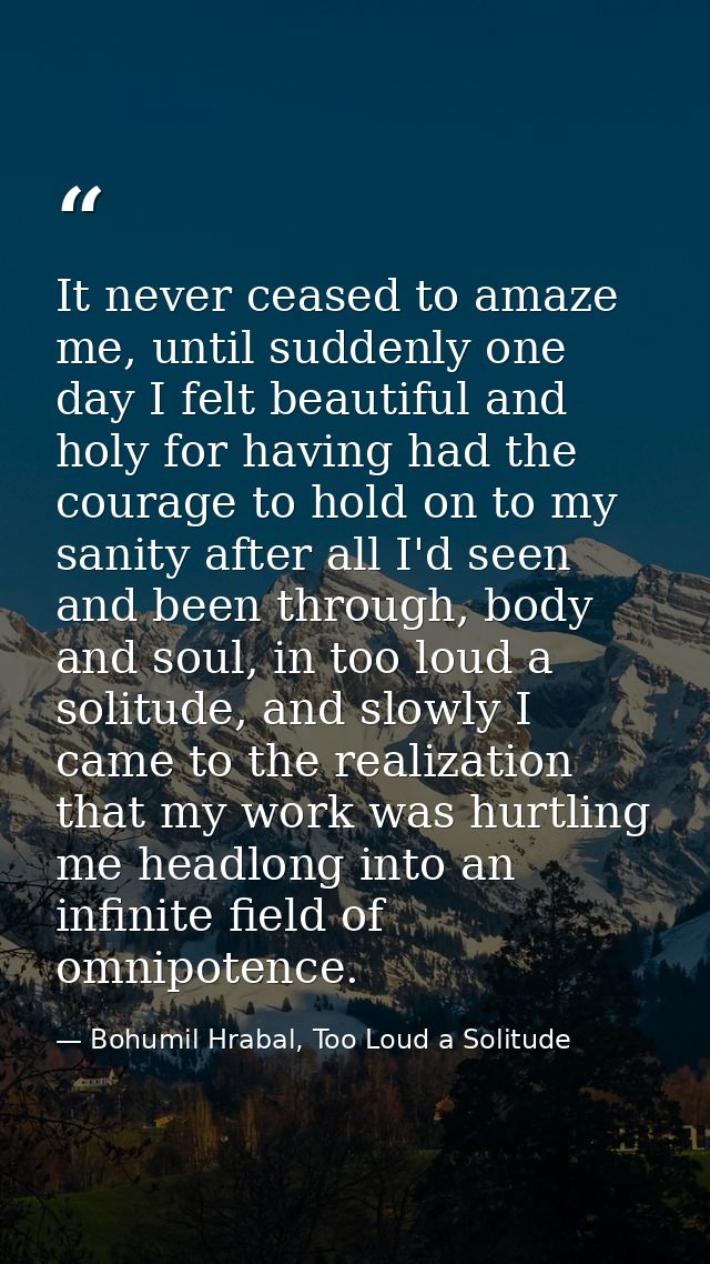 It never ceased to amaze me, until suddenly one day I felt beautiful and holy for having had the courage to hold on to m — Bohumil Hrabal, Too Loud a Solitude