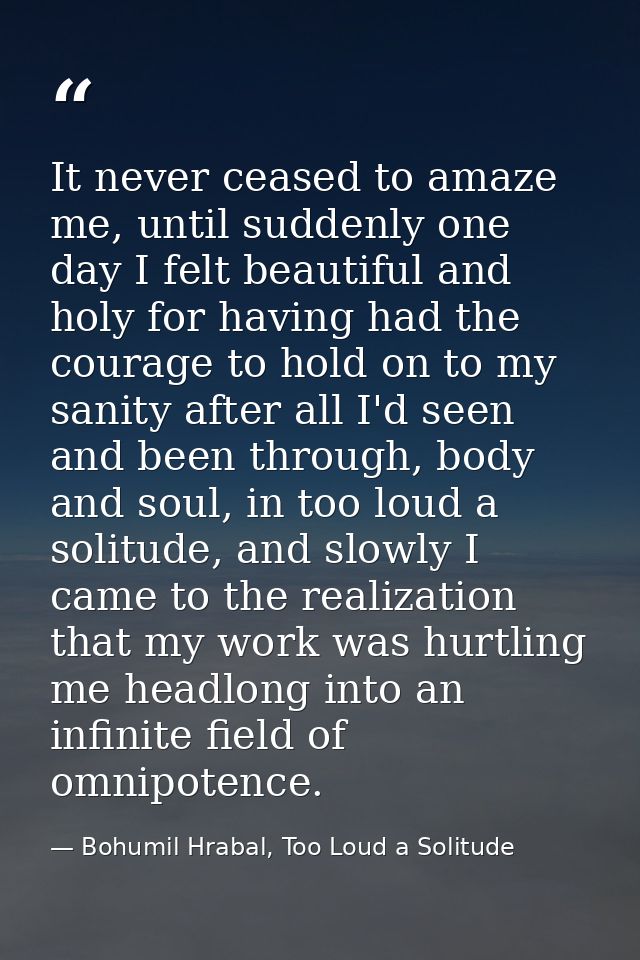 It never ceased to amaze me, until suddenly one day I felt beautiful and holy for having had the courage to hold on to m — Bohumil Hrabal, Too Loud a Solitude