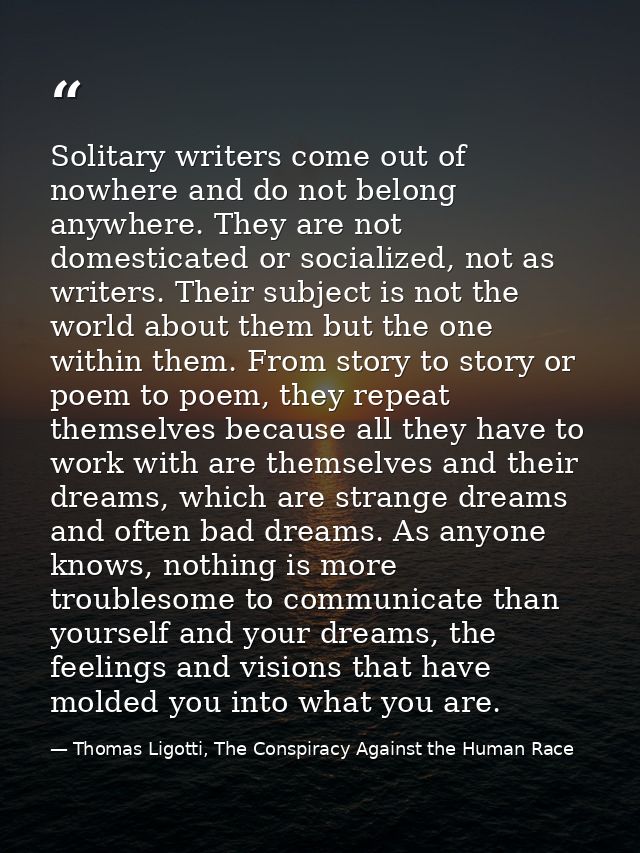 Solitary writers come out of nowhere and do not belong anywhere. They are not domesticated or socialized, not as writers — Thomas Ligotti, The Conspiracy Against the Human Race
