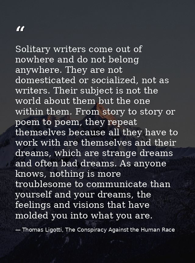 Solitary writers come out of nowhere and do not belong anywhere. They are not domesticated or socialized, not as writers — Thomas Ligotti, The Conspiracy Against the Human Race