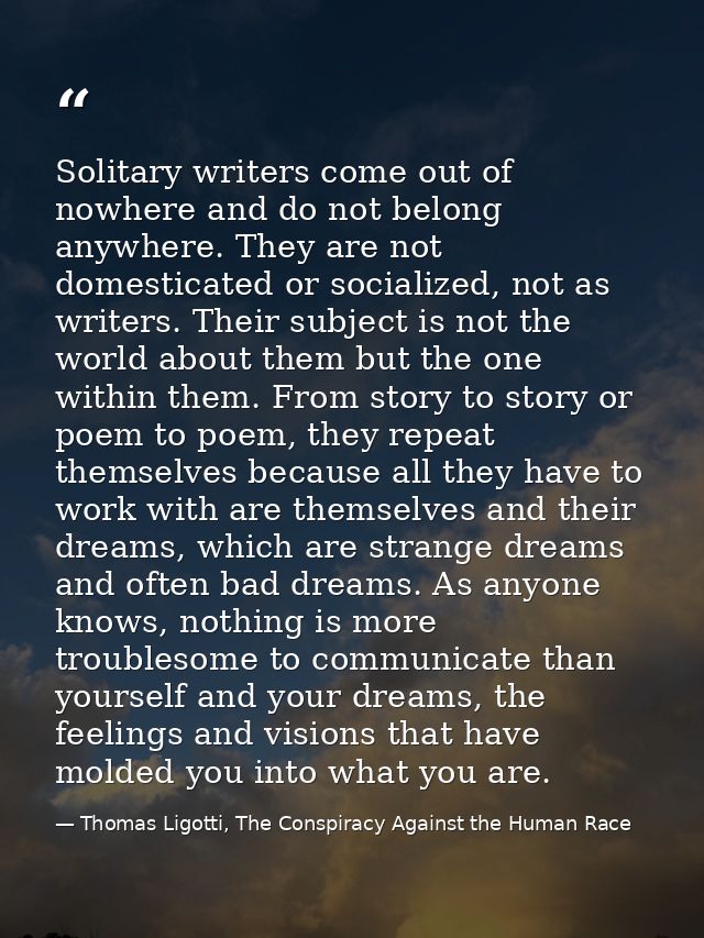 Solitary writers come out of nowhere and do not belong anywhere. They are not domesticated or socialized, not as writers — Thomas Ligotti, The Conspiracy Against the Human Race