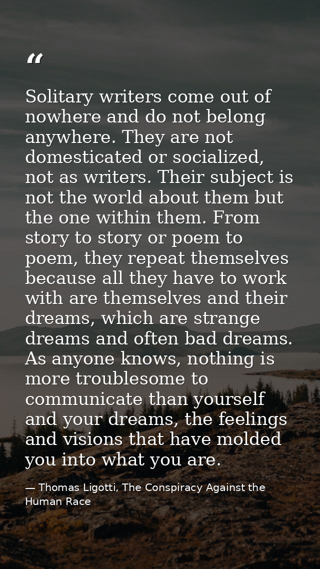 Solitary writers come out of nowhere and do not belong anywhere. They are not domesticated or socialized, not as writers — Thomas Ligotti, The Conspiracy Against the Human Race