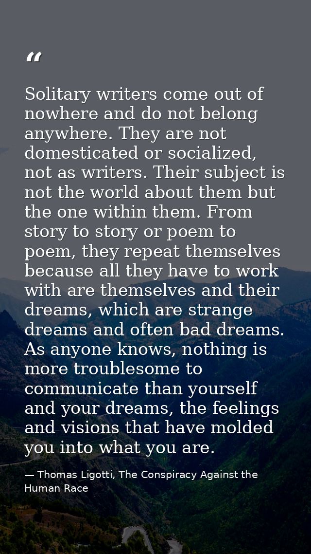 Solitary writers come out of nowhere and do not belong anywhere. They are not domesticated or socialized, not as writers — Thomas Ligotti, The Conspiracy Against the Human Race