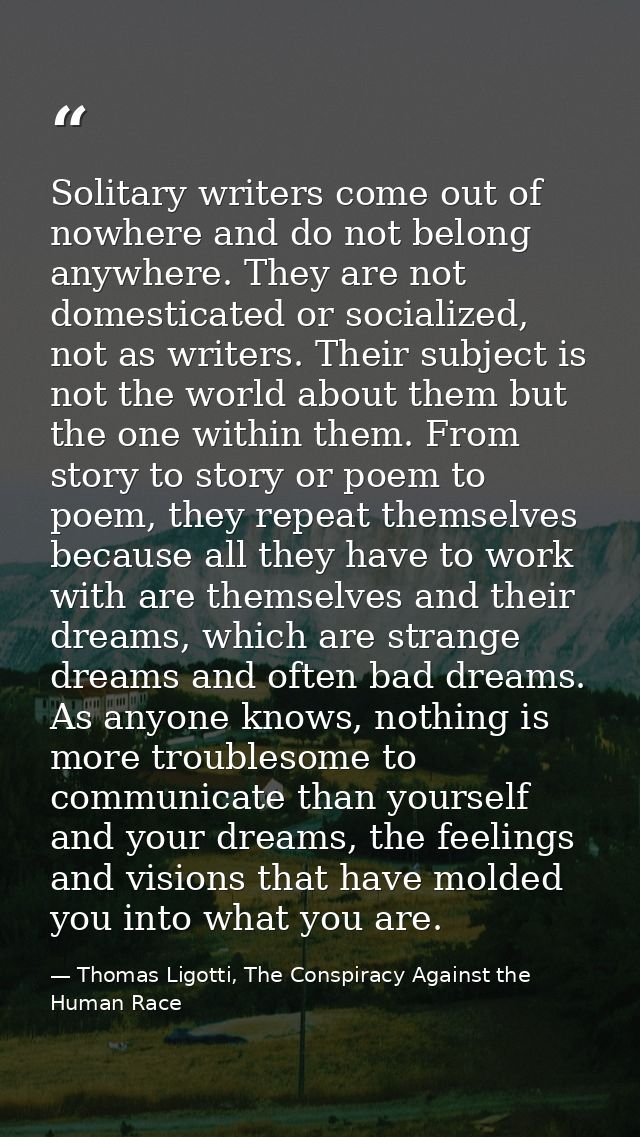 Solitary writers come out of nowhere and do not belong anywhere. They are not domesticated or socialized, not as writers — Thomas Ligotti, The Conspiracy Against the Human Race