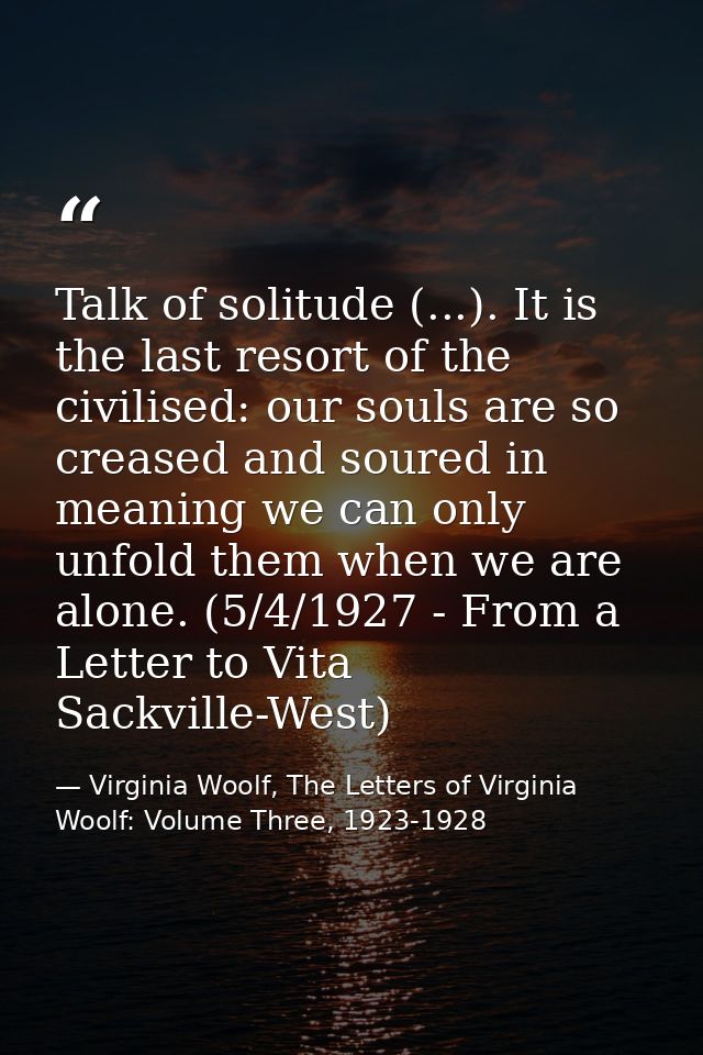 Talk of solitude (...). It is the last resort of the civilised: our souls are so creased and soured in meaning we can on — Virginia Woolf, The Letters of Virginia Woolf: Volume Three, 1923-1928