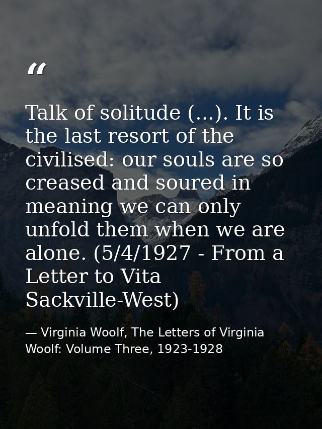 Talk of solitude (...). It is the last resort of the civilised: our souls are so creased and soured in meaning we can on — Virginia Woolf, The Letters of Virginia Woolf: Volume Three, 1923-1928