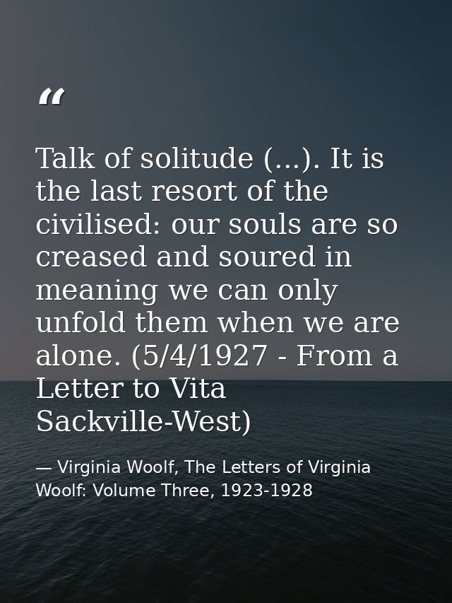 Talk of solitude (...). It is the last resort of the civilised: our souls are so creased and soured in meaning we can on — Virginia Woolf, The Letters of Virginia Woolf: Volume Three, 1923-1928