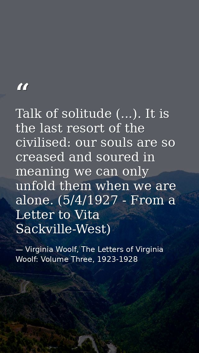 Talk of solitude (...). It is the last resort of the civilised: our souls are so creased and soured in meaning we can on — Virginia Woolf, The Letters of Virginia Woolf: Volume Three, 1923-1928