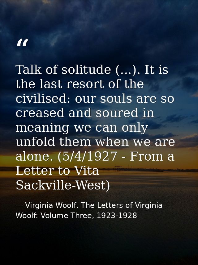 Talk of solitude (...). It is the last resort of the civilised: our souls are so creased and soured in meaning we can on — Virginia Woolf, The Letters of Virginia Woolf: Volume Three, 1923-1928