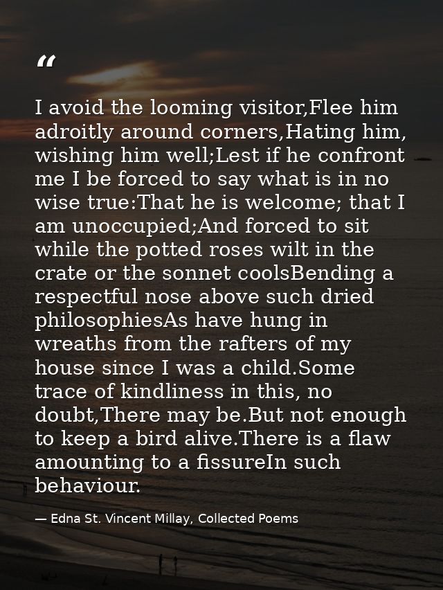 I avoid the looming visitor,Flee him adroitly around corners,Hating him, wishing him well;Lest if he confront me I be fo — Edna St. Vincent Millay, Collected Poems