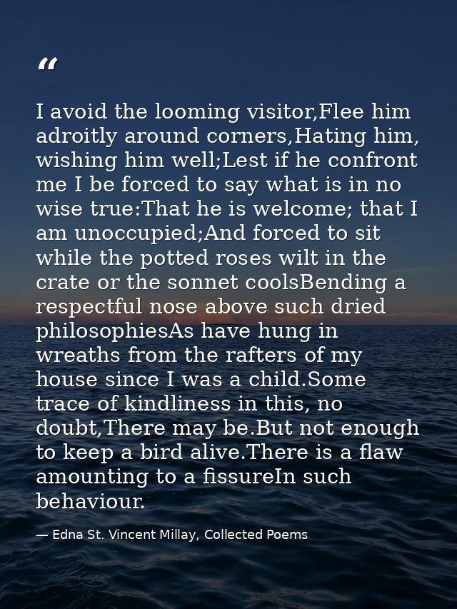 I avoid the looming visitor,Flee him adroitly around corners,Hating him, wishing him well;Lest if he confront me I be fo — Edna St. Vincent Millay, Collected Poems