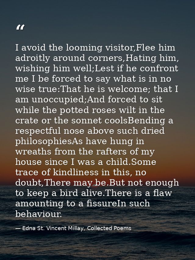 I avoid the looming visitor,Flee him adroitly around corners,Hating him, wishing him well;Lest if he confront me I be fo — Edna St. Vincent Millay, Collected Poems