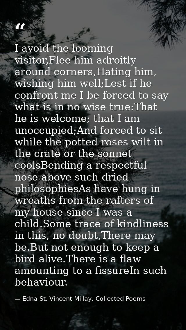 I avoid the looming visitor,Flee him adroitly around corners,Hating him, wishing him well;Lest if he confront me I be fo — Edna St. Vincent Millay, Collected Poems