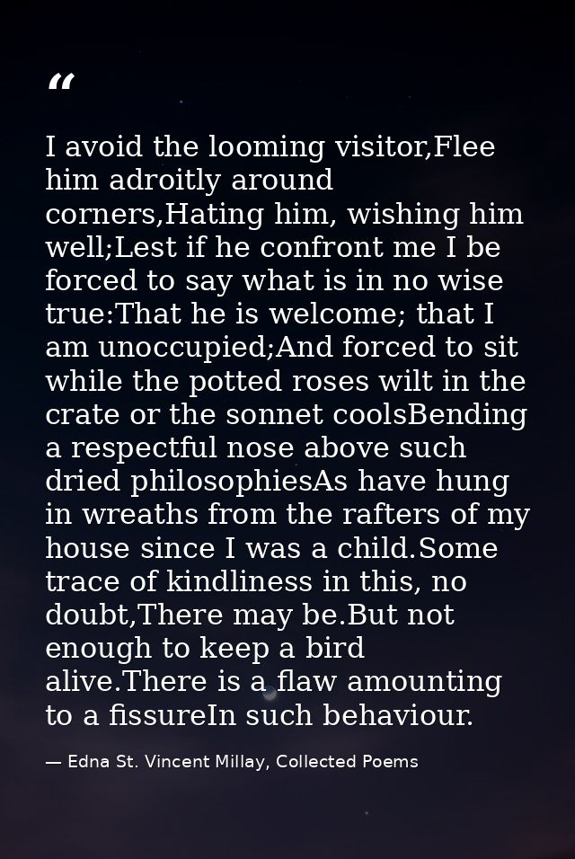I avoid the looming visitor,Flee him adroitly around corners,Hating him, wishing him well;Lest if he confront me I be fo — Edna St. Vincent Millay, Collected Poems