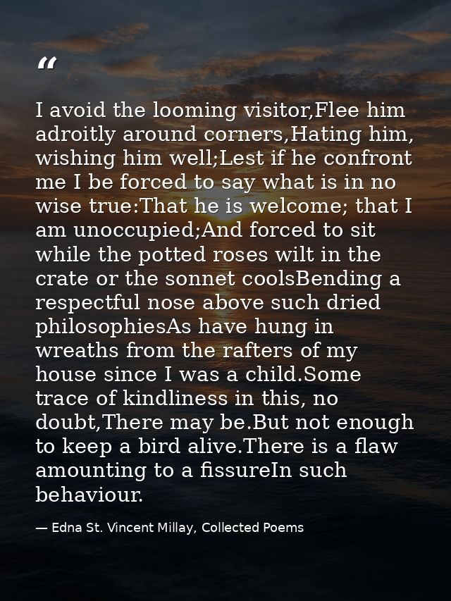 I avoid the looming visitor,Flee him adroitly around corners,Hating him, wishing him well;Lest if he confront me I be fo — Edna St. Vincent Millay, Collected Poems