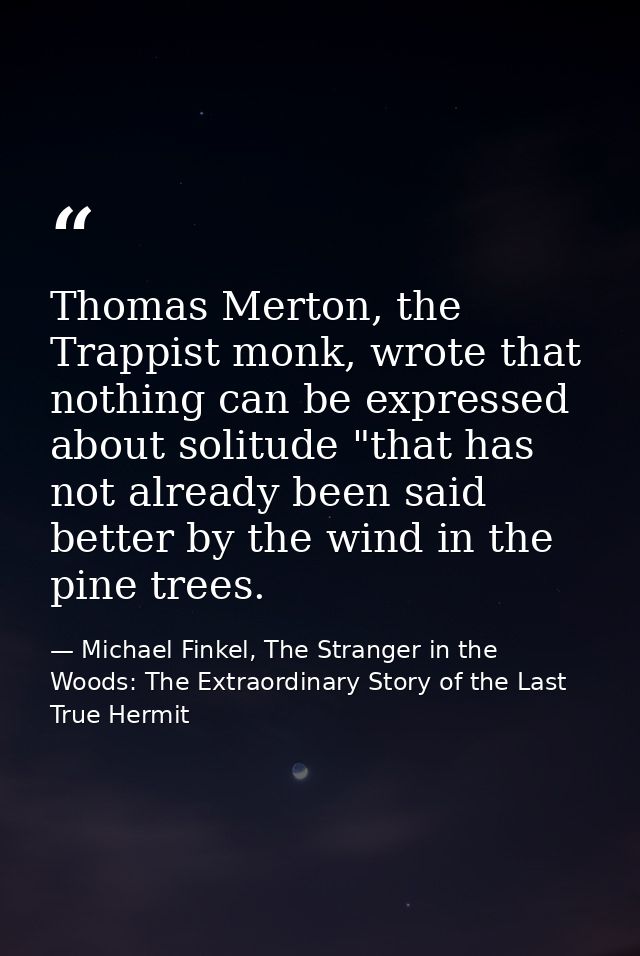 Thomas Merton, the Trappist monk, wrote that nothing can be expressed about solitude "that has not already been said bet — Michael Finkel, The Stranger in the Woods: The Extraordinary Story of the Last True Hermit