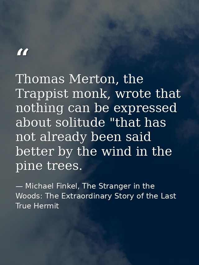 Thomas Merton, the Trappist monk, wrote that nothing can be expressed about solitude "that has not already been said bet — Michael Finkel, The Stranger in the Woods: The Extraordinary Story of the Last True Hermit