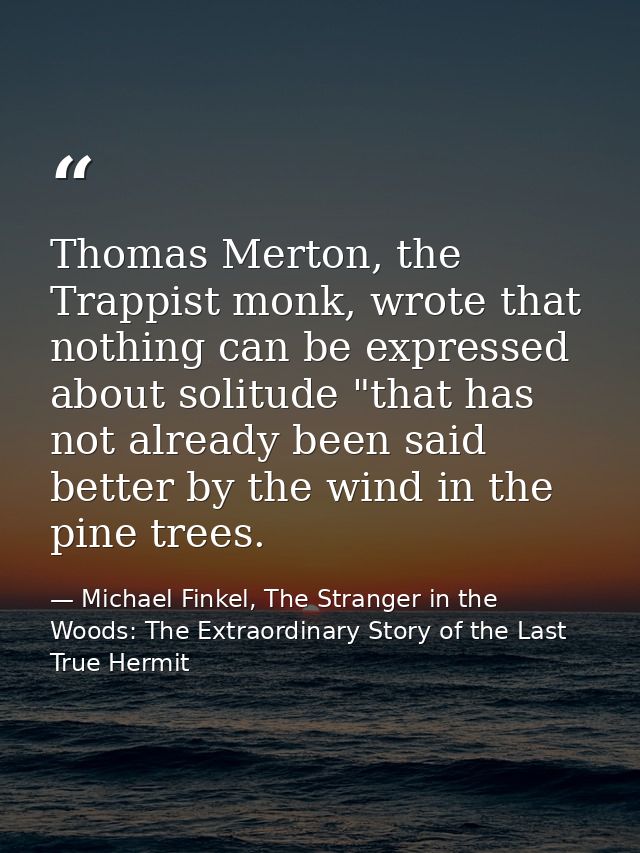 Thomas Merton, the Trappist monk, wrote that nothing can be expressed about solitude "that has not already been said bet — Michael Finkel, The Stranger in the Woods: The Extraordinary Story of the Last True Hermit