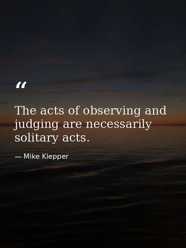 The acts of observing and judging are necessarily solitary acts. — Mike Klepper