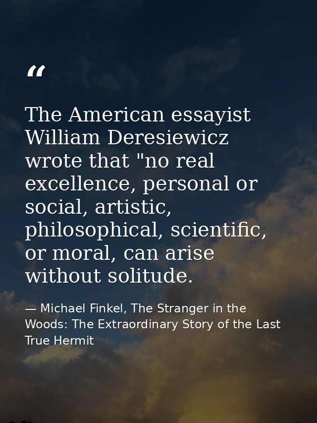 The American essayist William Deresiewicz wrote that "no real excellence, personal or social, artistic, philosophical, s — Michael Finkel, The Stranger in the Woods: The Extraordinary Story of the Last True Hermit
