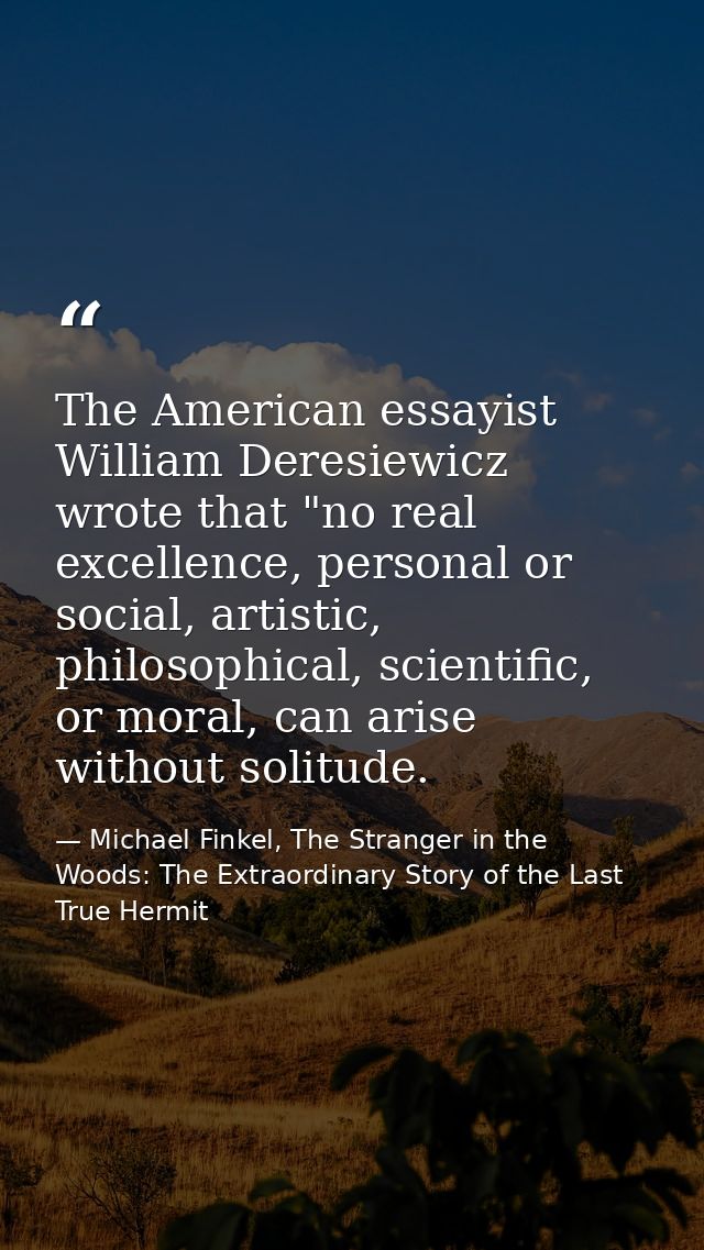 The American essayist William Deresiewicz wrote that "no real excellence, personal or social, artistic, philosophical, s — Michael Finkel, The Stranger in the Woods: The Extraordinary Story of the Last True Hermit