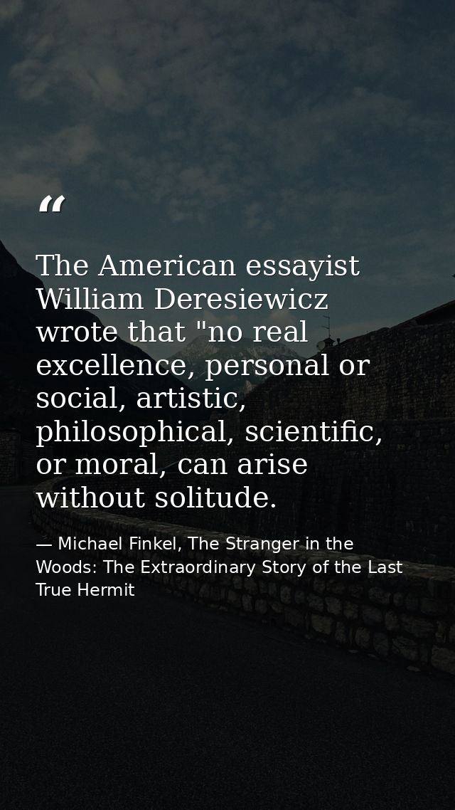 The American essayist William Deresiewicz wrote that "no real excellence, personal or social, artistic, philosophical, s — Michael Finkel, The Stranger in the Woods: The Extraordinary Story of the Last True Hermit
