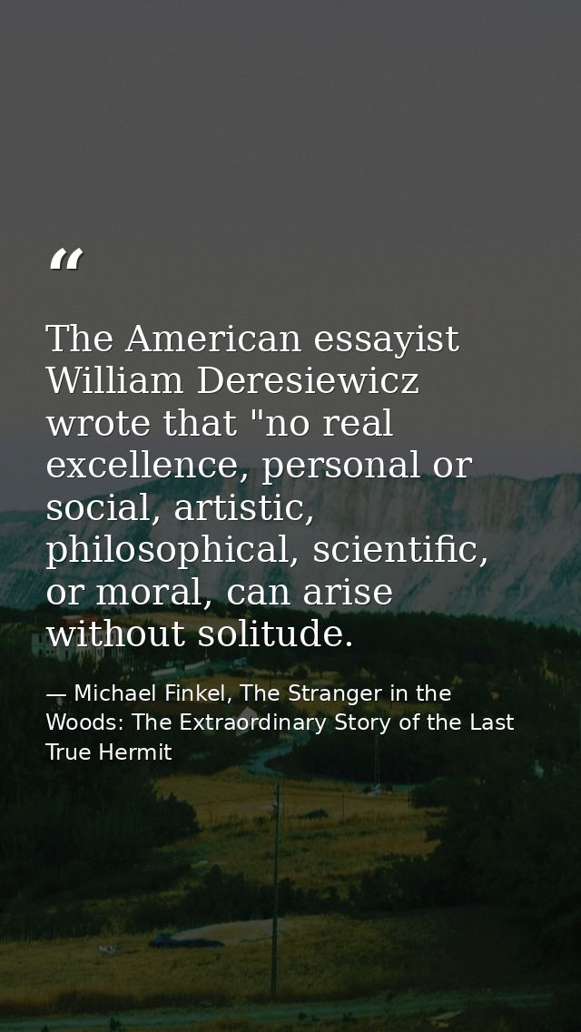 The American essayist William Deresiewicz wrote that "no real excellence, personal or social, artistic, philosophical, s — Michael Finkel, The Stranger in the Woods: The Extraordinary Story of the Last True Hermit
