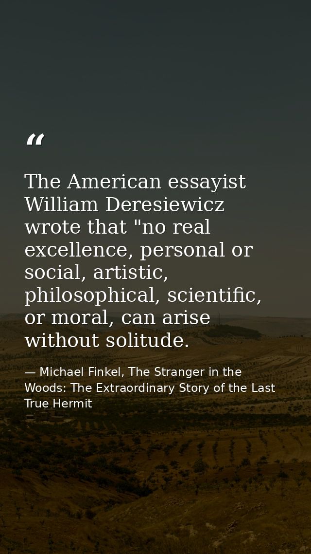 The American essayist William Deresiewicz wrote that "no real excellence, personal or social, artistic, philosophical, s — Michael Finkel, The Stranger in the Woods: The Extraordinary Story of the Last True Hermit