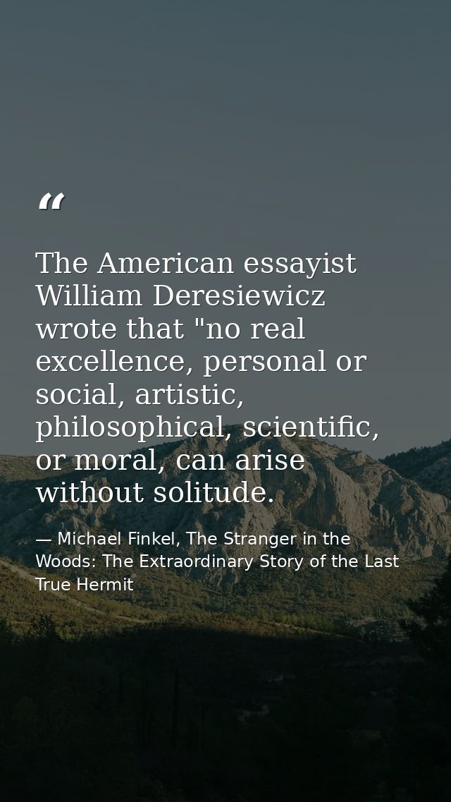 The American essayist William Deresiewicz wrote that "no real excellence, personal or social, artistic, philosophical, s — Michael Finkel, The Stranger in the Woods: The Extraordinary Story of the Last True Hermit