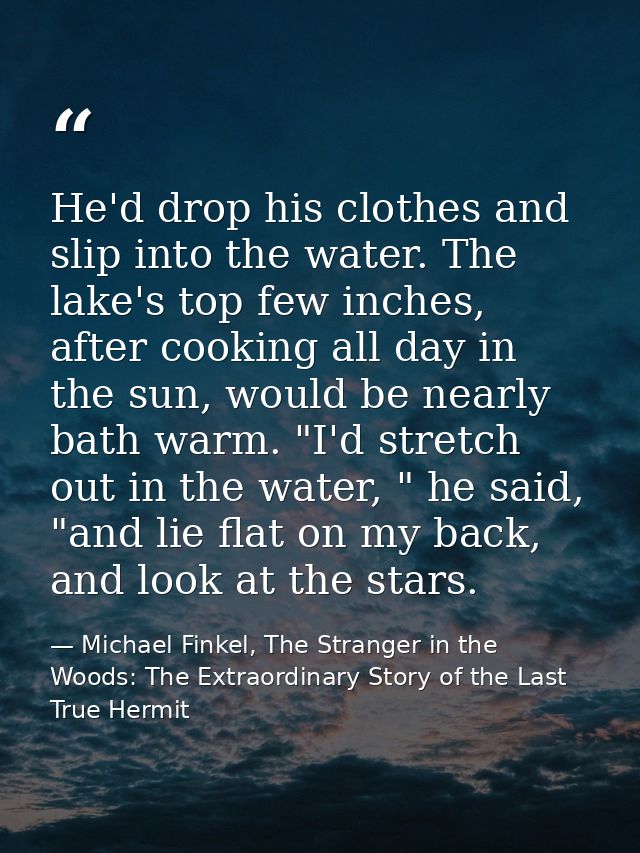 He'd drop his clothes and slip into the water. The lake's top few inches, after cooking all day in the sun, would be nea — Michael Finkel, The Stranger in the Woods: The Extraordinary Story of the Last True Hermit