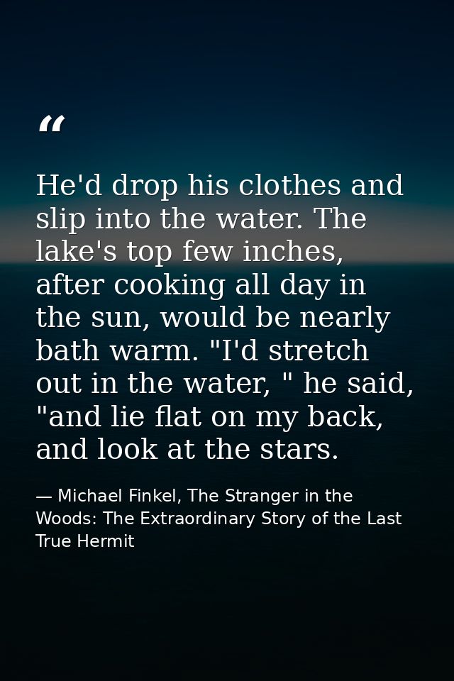 He'd drop his clothes and slip into the water. The lake's top few inches, after cooking all day in the sun, would be nea — Michael Finkel, The Stranger in the Woods: The Extraordinary Story of the Last True Hermit