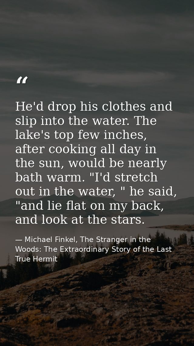 He'd drop his clothes and slip into the water. The lake's top few inches, after cooking all day in the sun, would be nea — Michael Finkel, The Stranger in the Woods: The Extraordinary Story of the Last True Hermit