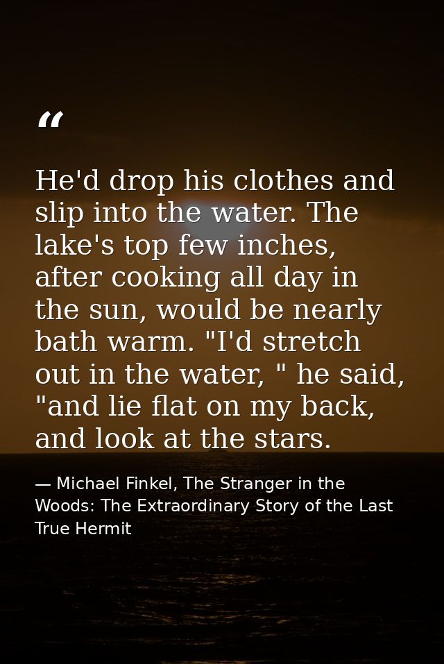 He'd drop his clothes and slip into the water. The lake's top few inches, after cooking all day in the sun, would be nea — Michael Finkel, The Stranger in the Woods: The Extraordinary Story of the Last True Hermit