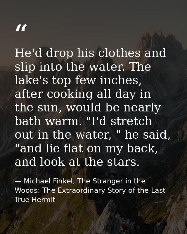 He'd drop his clothes and slip into the water. The lake's top few inches, after cooking all day in the sun, would be nea — Michael Finkel, The Stranger in the Woods: The Extraordinary Story of the Last True Hermit