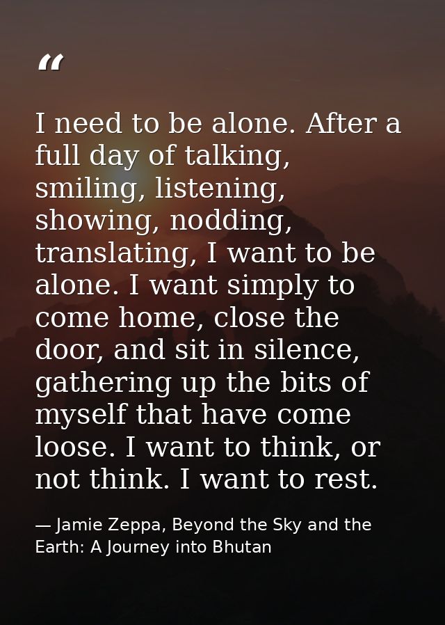I need to be alone. After a full day of talking, smiling, listening, showing, nodding, translating, I want to be alone.  — Jamie Zeppa, Beyond the Sky and the Earth: A Journey into Bhutan