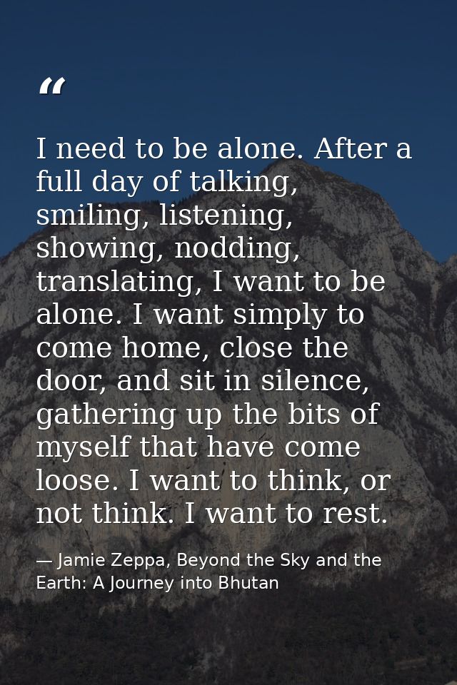 I need to be alone. After a full day of talking, smiling, listening, showing, nodding, translating, I want to be alone.  — Jamie Zeppa, Beyond the Sky and the Earth: A Journey into Bhutan