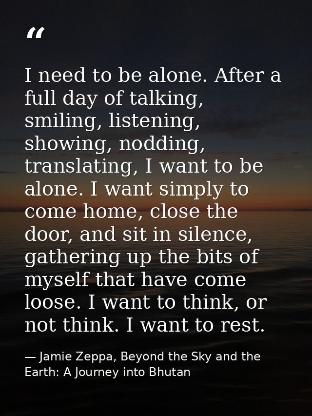 I need to be alone. After a full day of talking, smiling, listening, showing, nodding, translating, I want to be alone.  — Jamie Zeppa, Beyond the Sky and the Earth: A Journey into Bhutan