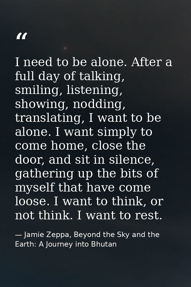 I need to be alone. After a full day of talking, smiling, listening, showing, nodding, translating, I want to be alone.  — Jamie Zeppa, Beyond the Sky and the Earth: A Journey into Bhutan