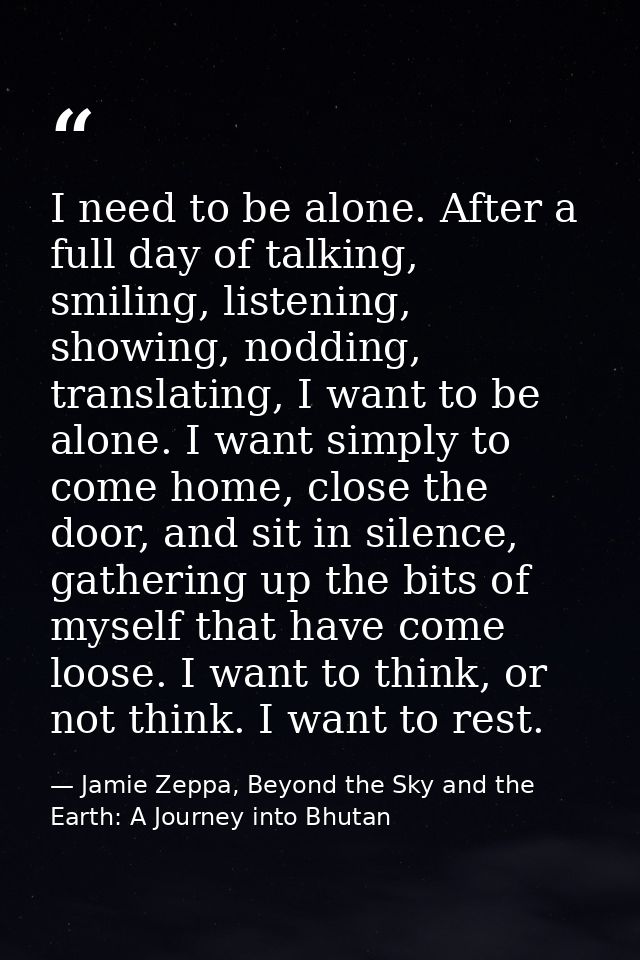 I need to be alone. After a full day of talking, smiling, listening, showing, nodding, translating, I want to be alone.  — Jamie Zeppa, Beyond the Sky and the Earth: A Journey into Bhutan