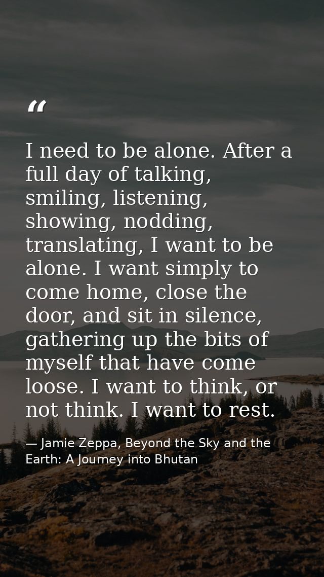 I need to be alone. After a full day of talking, smiling, listening, showing, nodding, translating, I want to be alone.  — Jamie Zeppa, Beyond the Sky and the Earth: A Journey into Bhutan