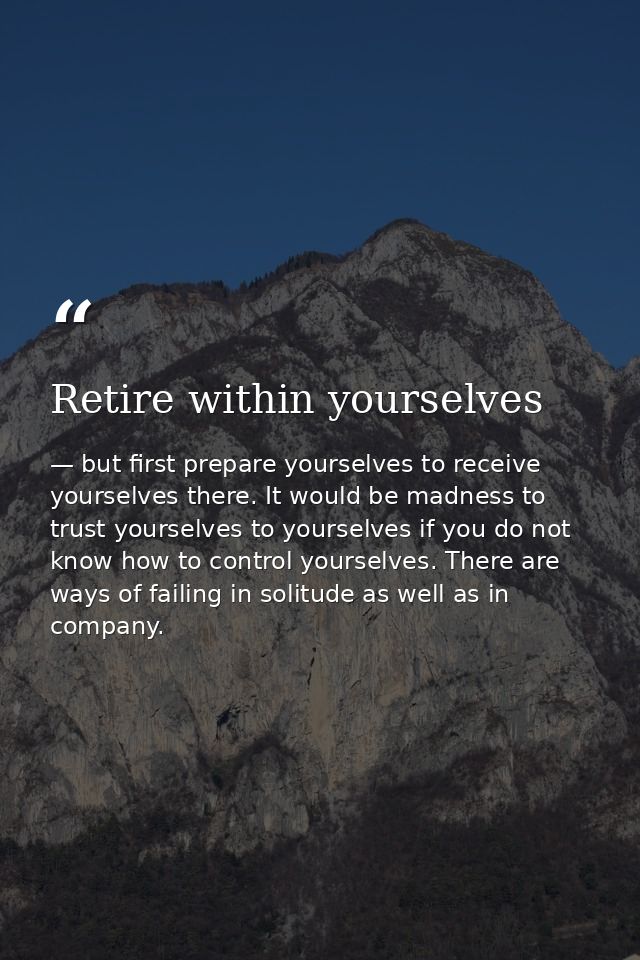 Retire within yourselves — but first prepare yourselves to receive yourselves there. It would be madness to trust yourselves to yourselves if you do not know how to control yourselves. There are ways of failing in solitude as well as in company.