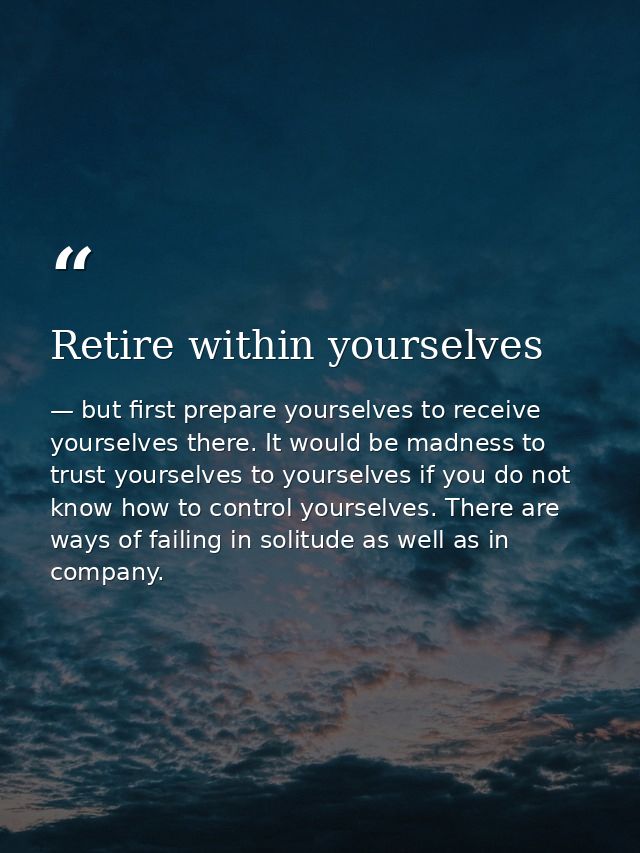 Retire within yourselves — but first prepare yourselves to receive yourselves there. It would be madness to trust yourselves to yourselves if you do not know how to control yourselves. There are ways of failing in solitude as well as in company.