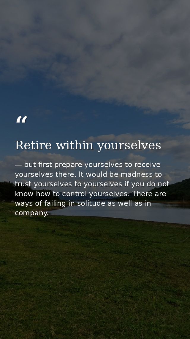 Retire within yourselves — but first prepare yourselves to receive yourselves there. It would be madness to trust yourselves to yourselves if you do not know how to control yourselves. There are ways of failing in solitude as well as in company.
