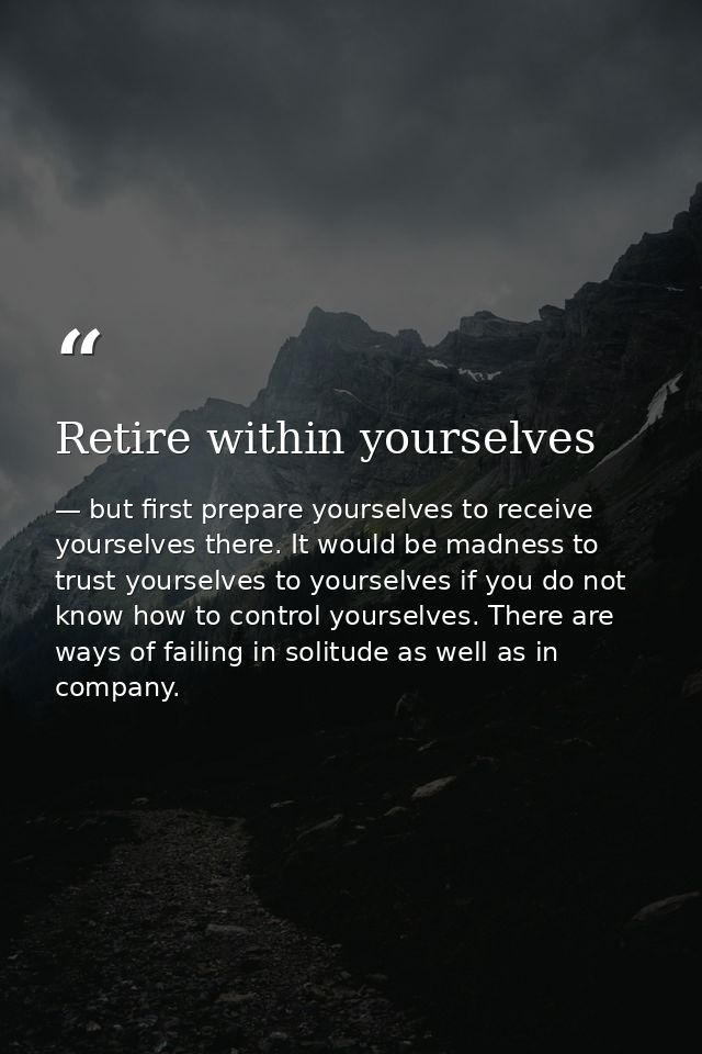 Retire within yourselves — but first prepare yourselves to receive yourselves there. It would be madness to trust yourselves to yourselves if you do not know how to control yourselves. There are ways of failing in solitude as well as in company.