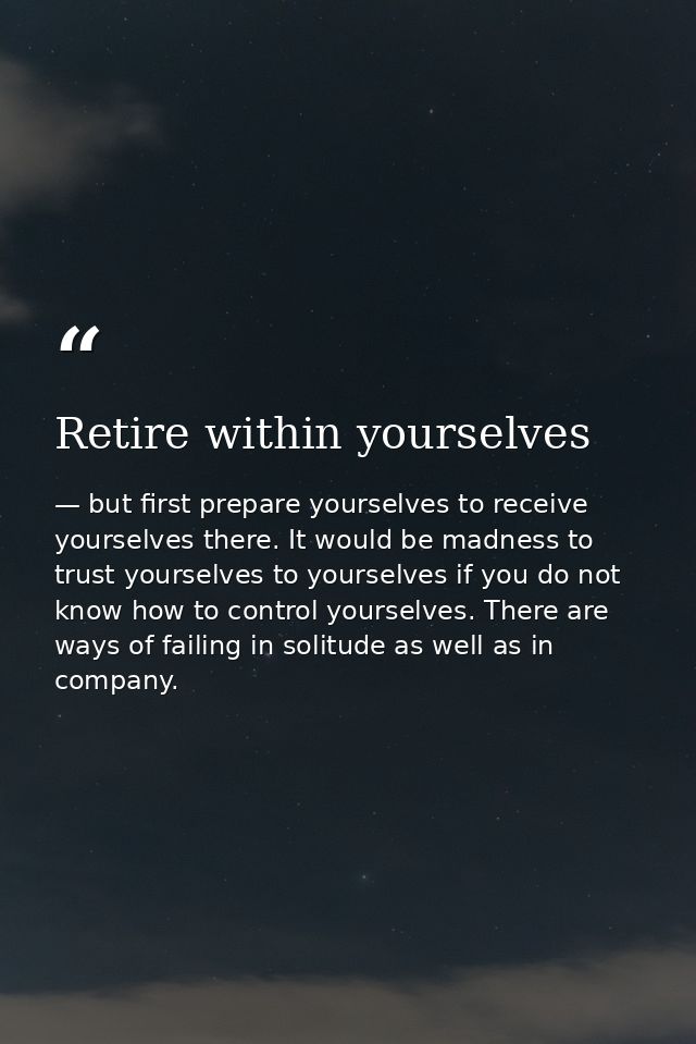 Retire within yourselves — but first prepare yourselves to receive yourselves there. It would be madness to trust yourselves to yourselves if you do not know how to control yourselves. There are ways of failing in solitude as well as in company.