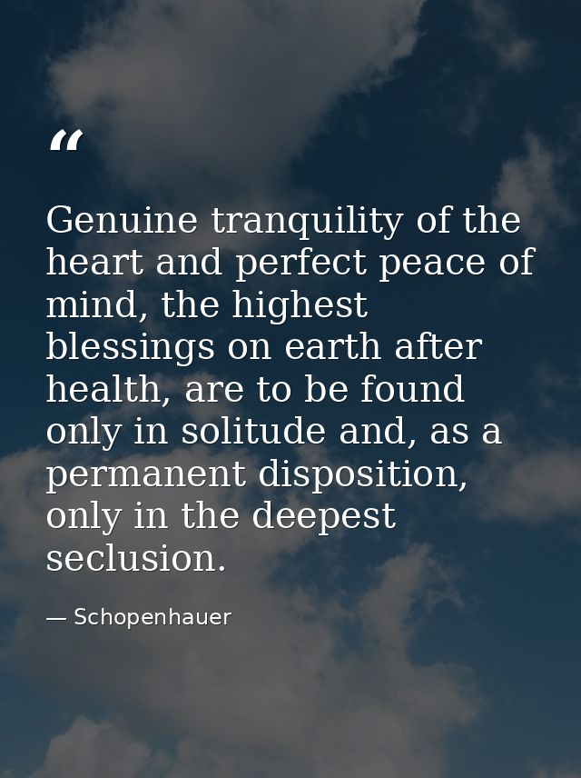 Genuine tranquility of the heart and perfect peace of mind, the highest blessings on earth after health, are to be found — Schopenhauer