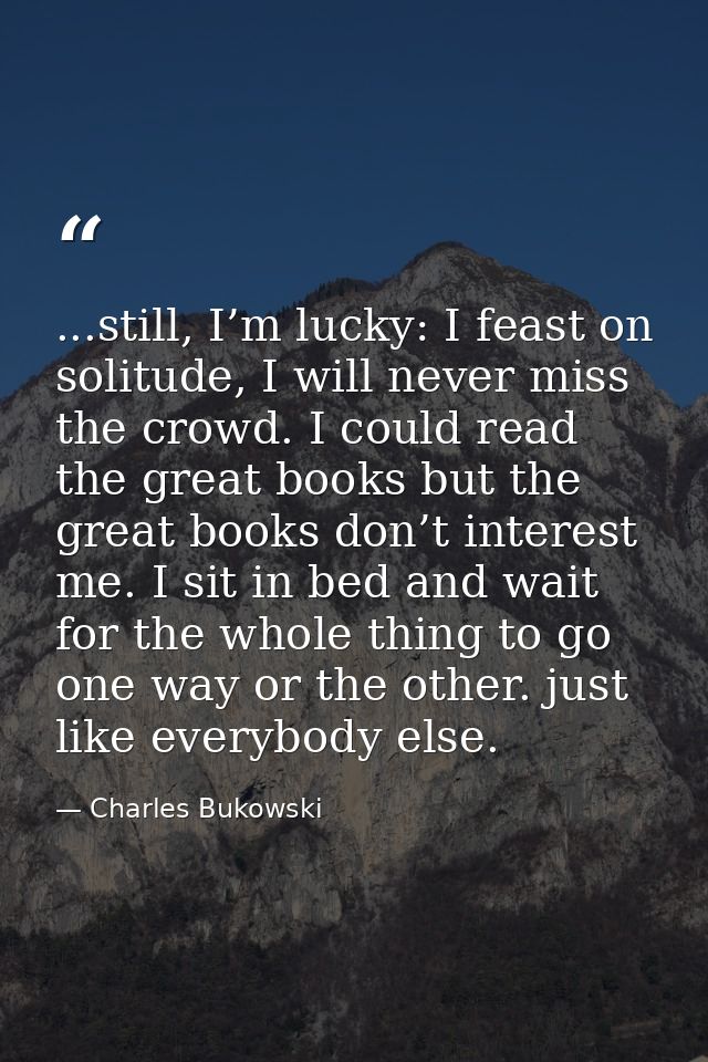 ...still, I’m lucky: I feast on solitude, I will never miss the crowd. I could read the great books but the great books  — Charles Bukowski