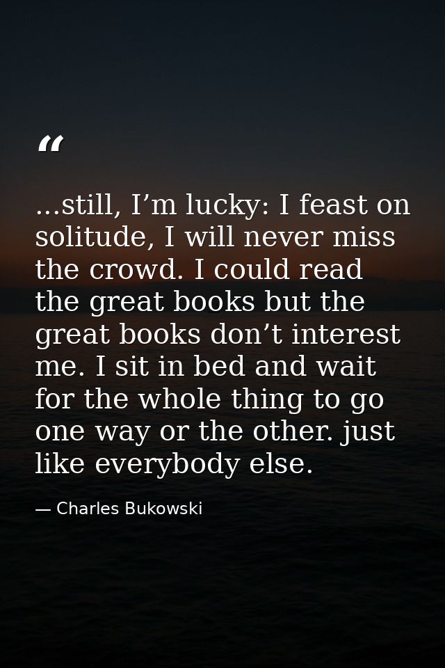 ...still, I’m lucky: I feast on solitude, I will never miss the crowd. I could read the great books but the great books  — Charles Bukowski