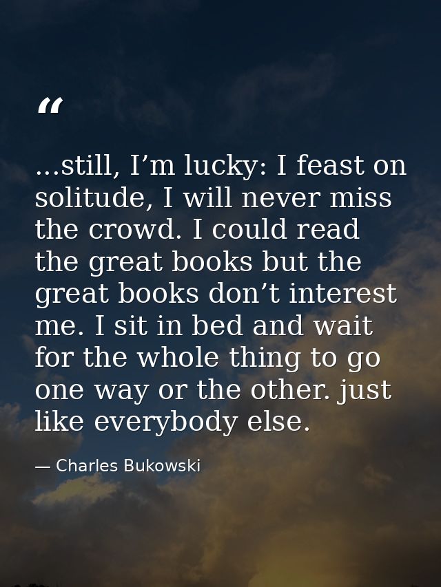 ...still, I’m lucky: I feast on solitude, I will never miss the crowd. I could read the great books but the great books  — Charles Bukowski